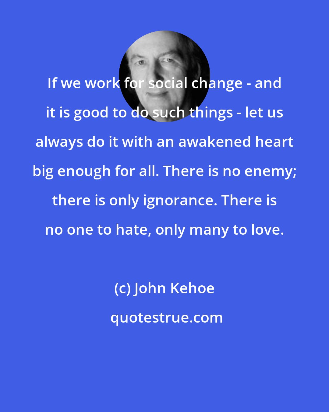 John Kehoe: If we work for social change - and it is good to do such things - let us always do it with an awakened heart big enough for all. There is no enemy; there is only ignorance. There is no one to hate, only many to love.