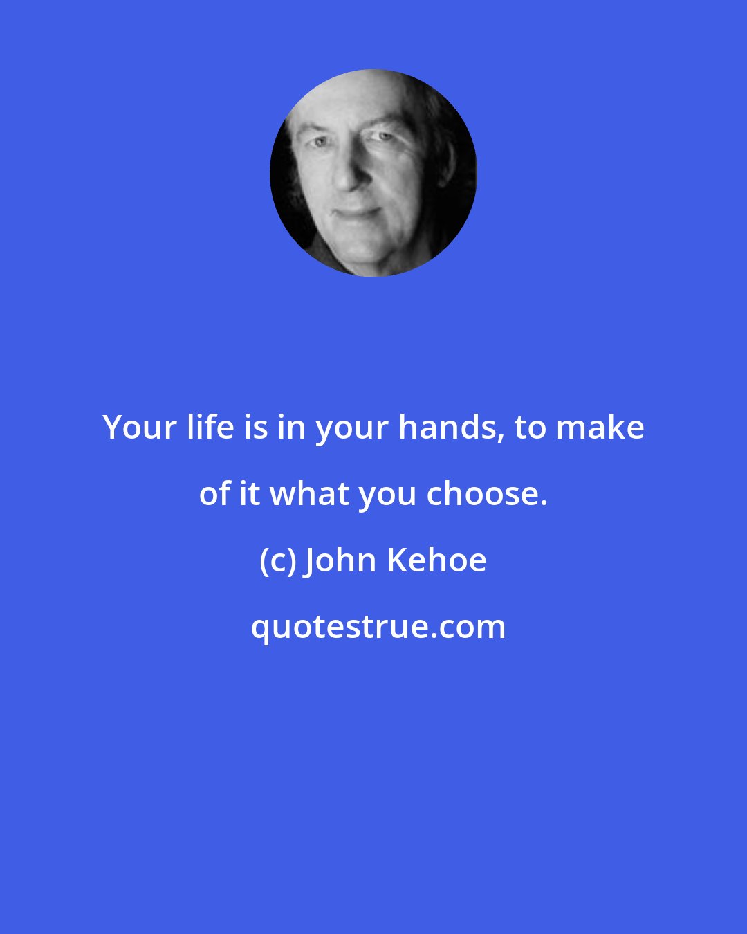John Kehoe: Your life is in your hands, to make of it what you choose.