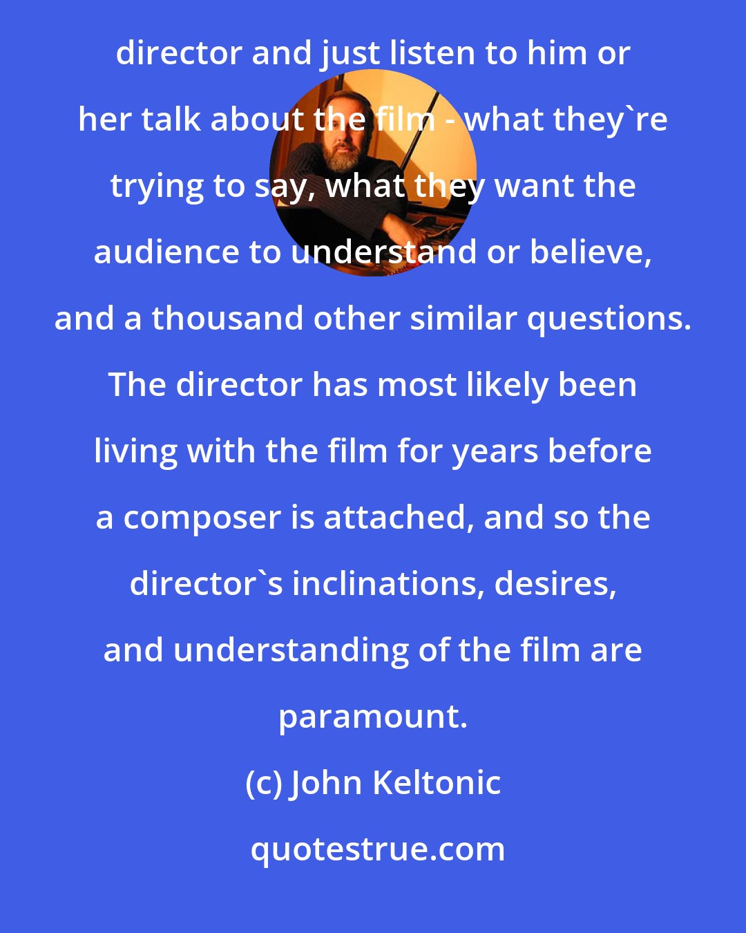 John Keltonic: Before writing a single note of music, and even before the spotting session, I find it best to sit down with the director and just listen to him or her talk about the film - what they're trying to say, what they want the audience to understand or believe, and a thousand other similar questions. The director has most likely been living with the film for years before a composer is attached, and so the director's inclinations, desires, and understanding of the film are paramount.