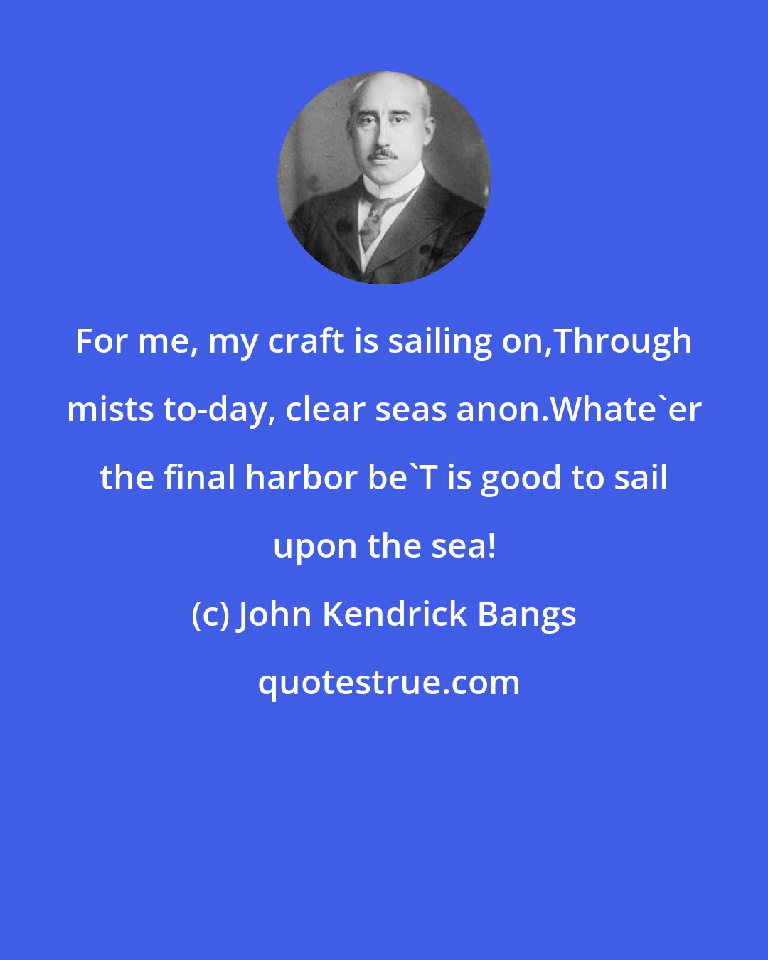 John Kendrick Bangs: For me, my craft is sailing on,Through mists to-day, clear seas anon.Whate'er the final harbor be'T is good to sail upon the sea!
