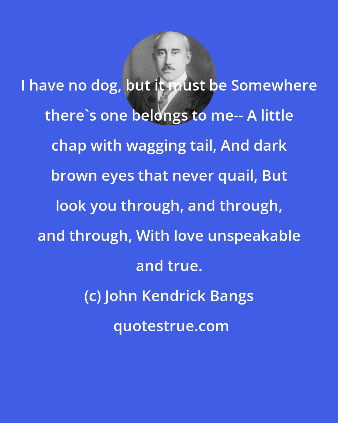 John Kendrick Bangs: I have no dog, but it must be Somewhere there's one belongs to me-- A little chap with wagging tail, And dark brown eyes that never quail, But look you through, and through, and through, With love unspeakable and true.