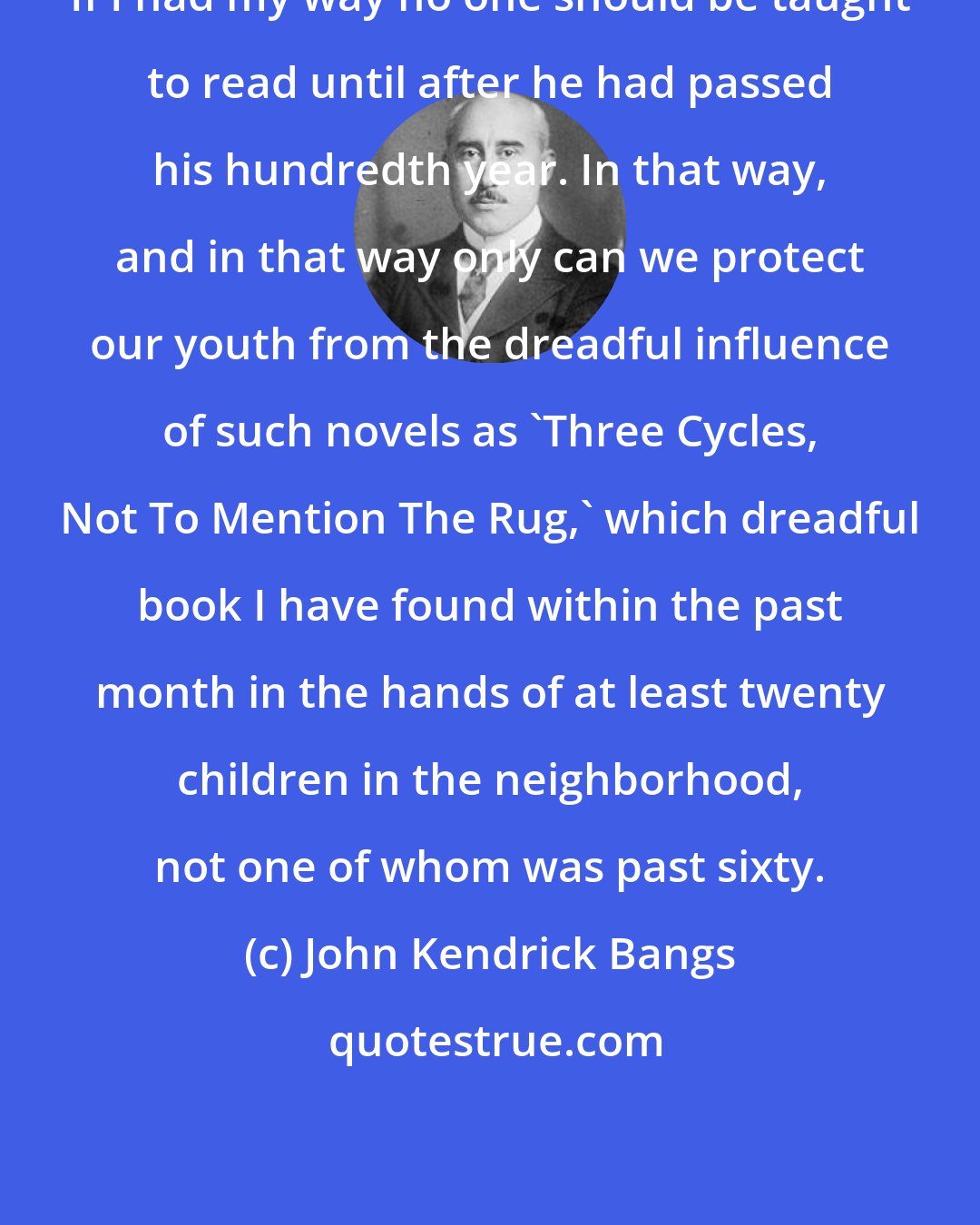 John Kendrick Bangs: If I had my way no one should be taught to read until after he had passed his hundredth year. In that way, and in that way only can we protect our youth from the dreadful influence of such novels as 'Three Cycles, Not To Mention The Rug,' which dreadful book I have found within the past month in the hands of at least twenty children in the neighborhood, not one of whom was past sixty.