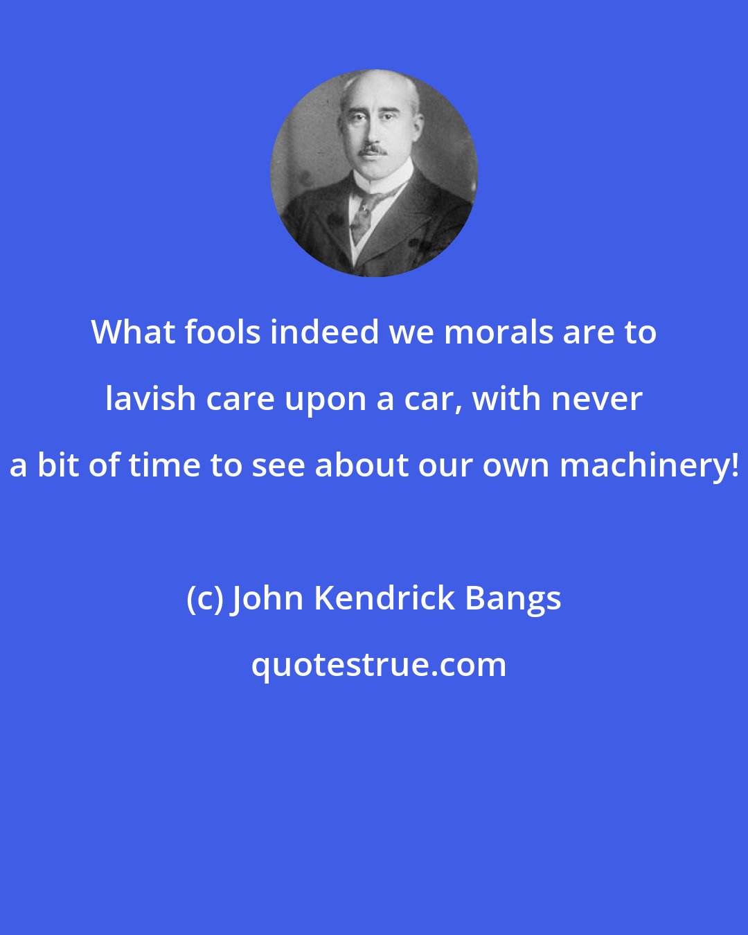 John Kendrick Bangs: What fools indeed we morals are to lavish care upon a car, with never a bit of time to see about our own machinery!