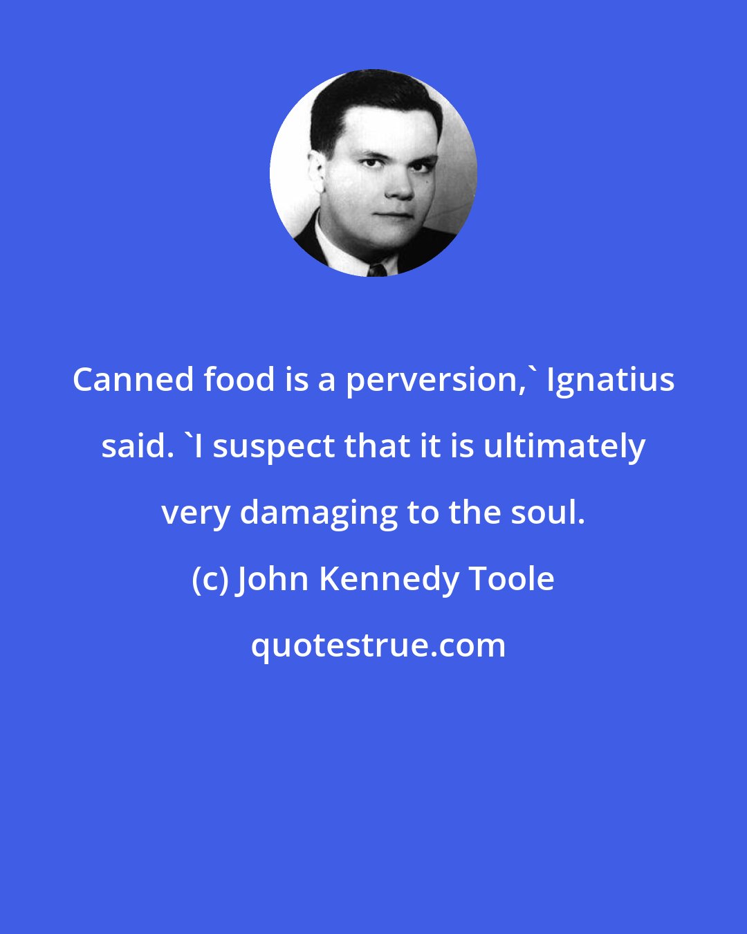 John Kennedy Toole: Canned food is a perversion,' Ignatius said. 'I suspect that it is ultimately very damaging to the soul.