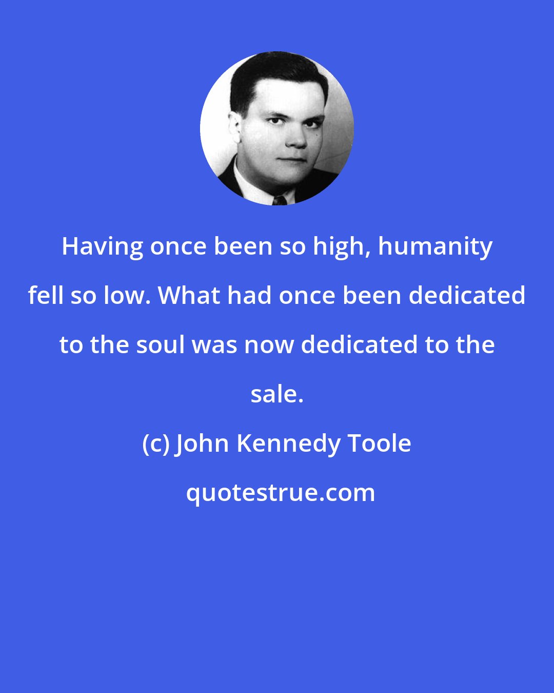 John Kennedy Toole: Having once been so high, humanity fell so low. What had once been dedicated to the soul was now dedicated to the sale.