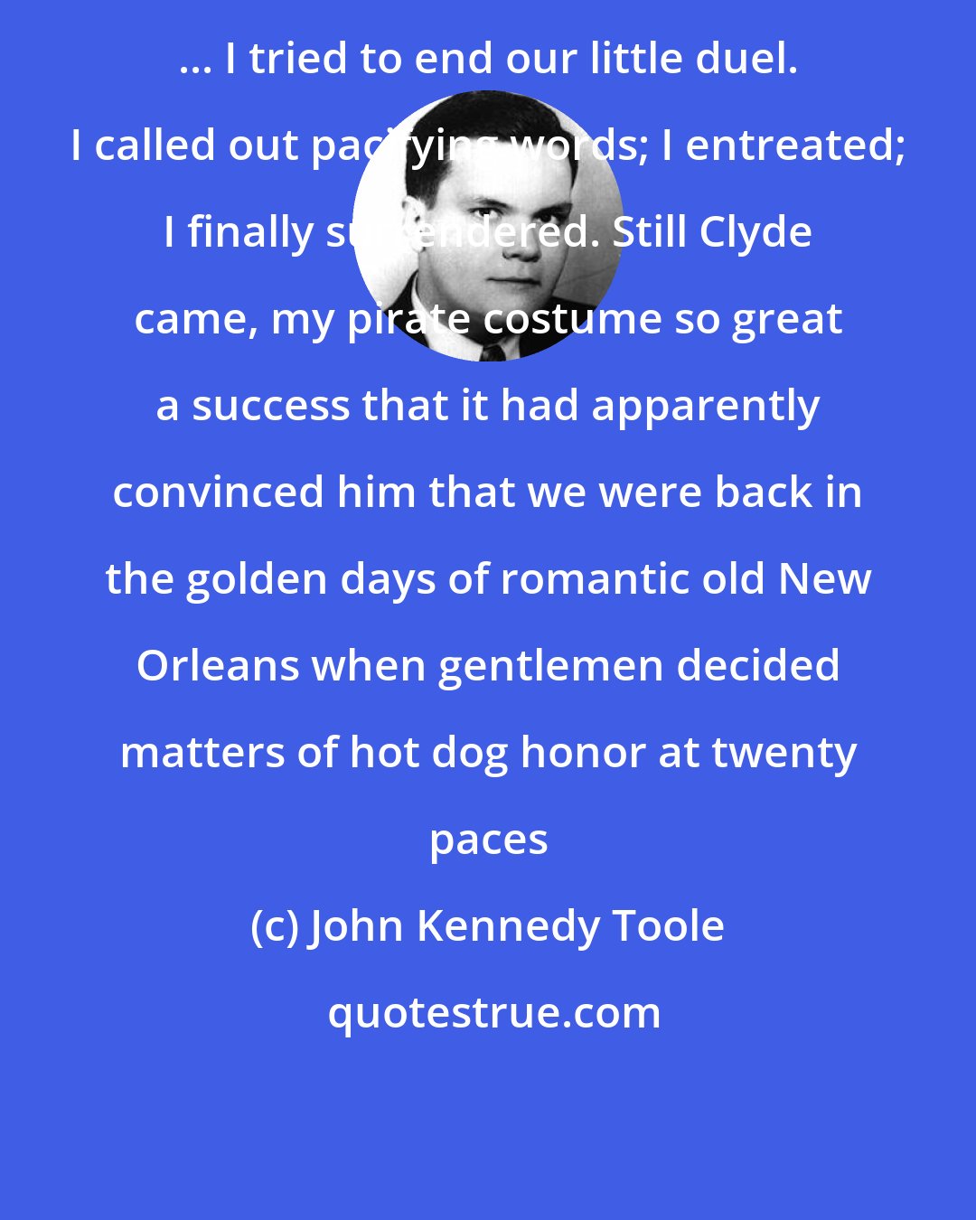 John Kennedy Toole: ... I tried to end our little duel. I called out pacifying words; I entreated; I finally surrendered. Still Clyde came, my pirate costume so great a success that it had apparently convinced him that we were back in the golden days of romantic old New Orleans when gentlemen decided matters of hot dog honor at twenty paces