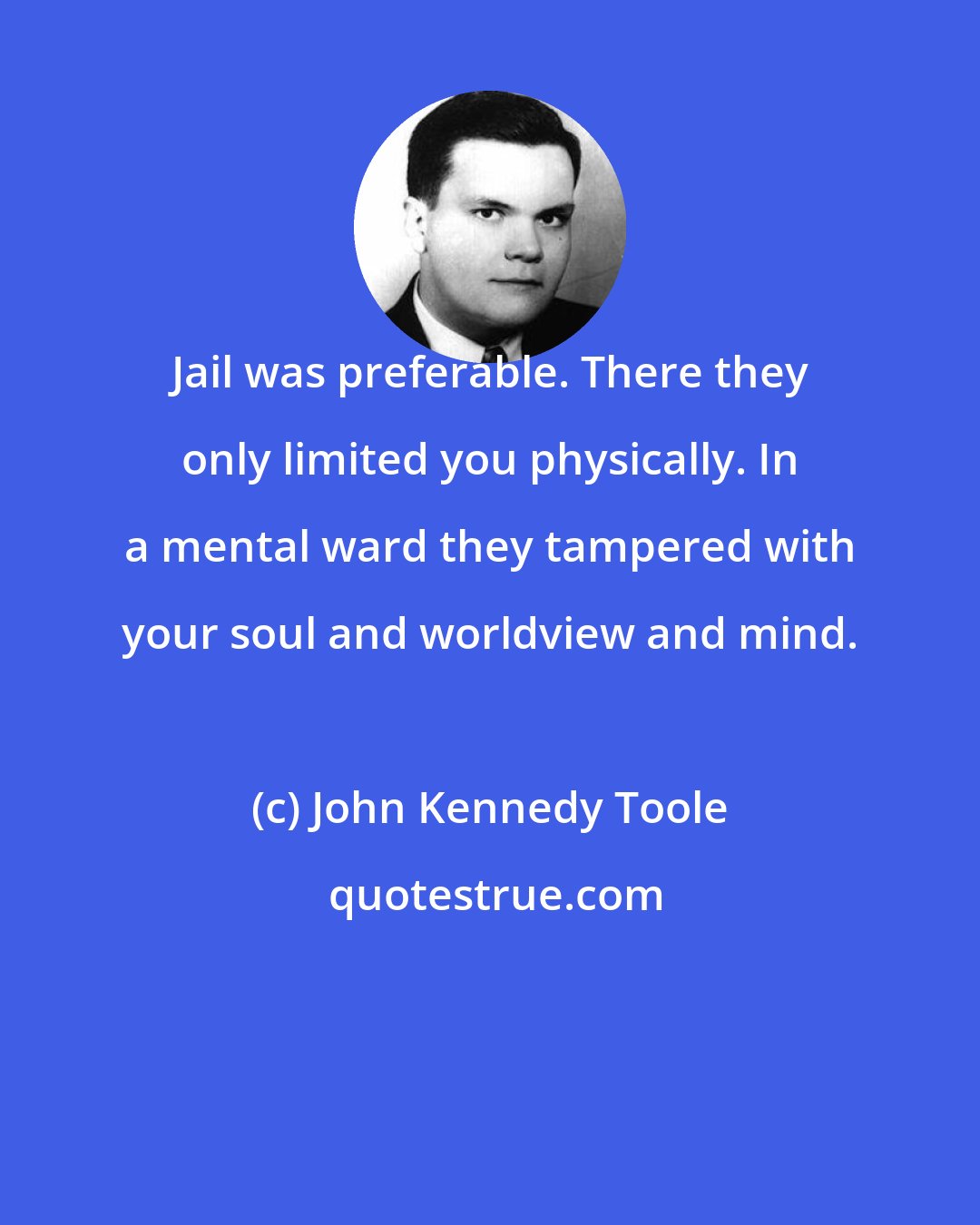John Kennedy Toole: Jail was preferable. There they only limited you physically. In a mental ward they tampered with your soul and worldview and mind.