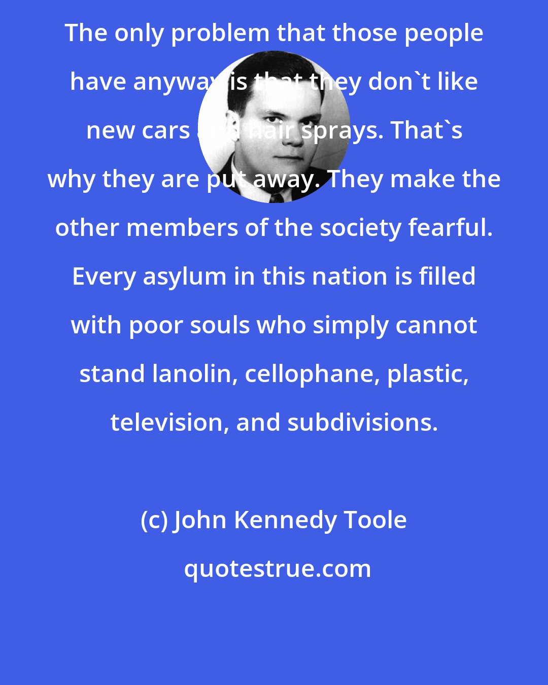John Kennedy Toole: The only problem that those people have anyway is that they don't like new cars and hair sprays. That's why they are put away. They make the other members of the society fearful. Every asylum in this nation is filled with poor souls who simply cannot stand lanolin, cellophane, plastic, television, and subdivisions.