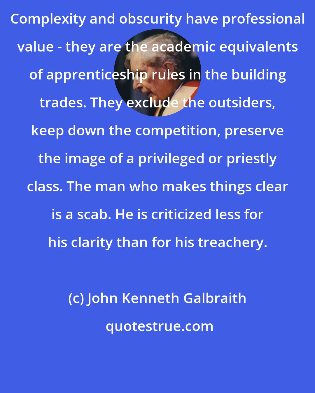 John Kenneth Galbraith: Complexity and obscurity have professional value - they are the academic equivalents of apprenticeship rules in the building trades. They exclude the outsiders, keep down the competition, preserve the image of a privileged or priestly class. The man who makes things clear is a scab. He is criticized less for his clarity than for his treachery.