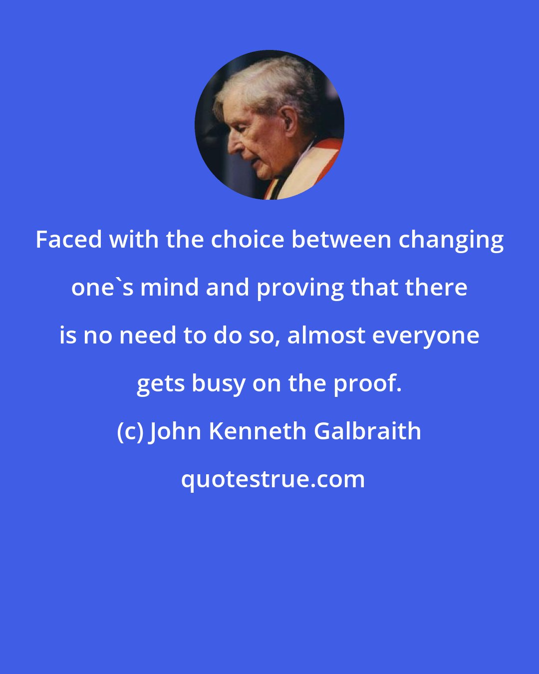 John Kenneth Galbraith: Faced with the choice between changing one's mind and proving that there is no need to do so, almost everyone gets busy on the proof.