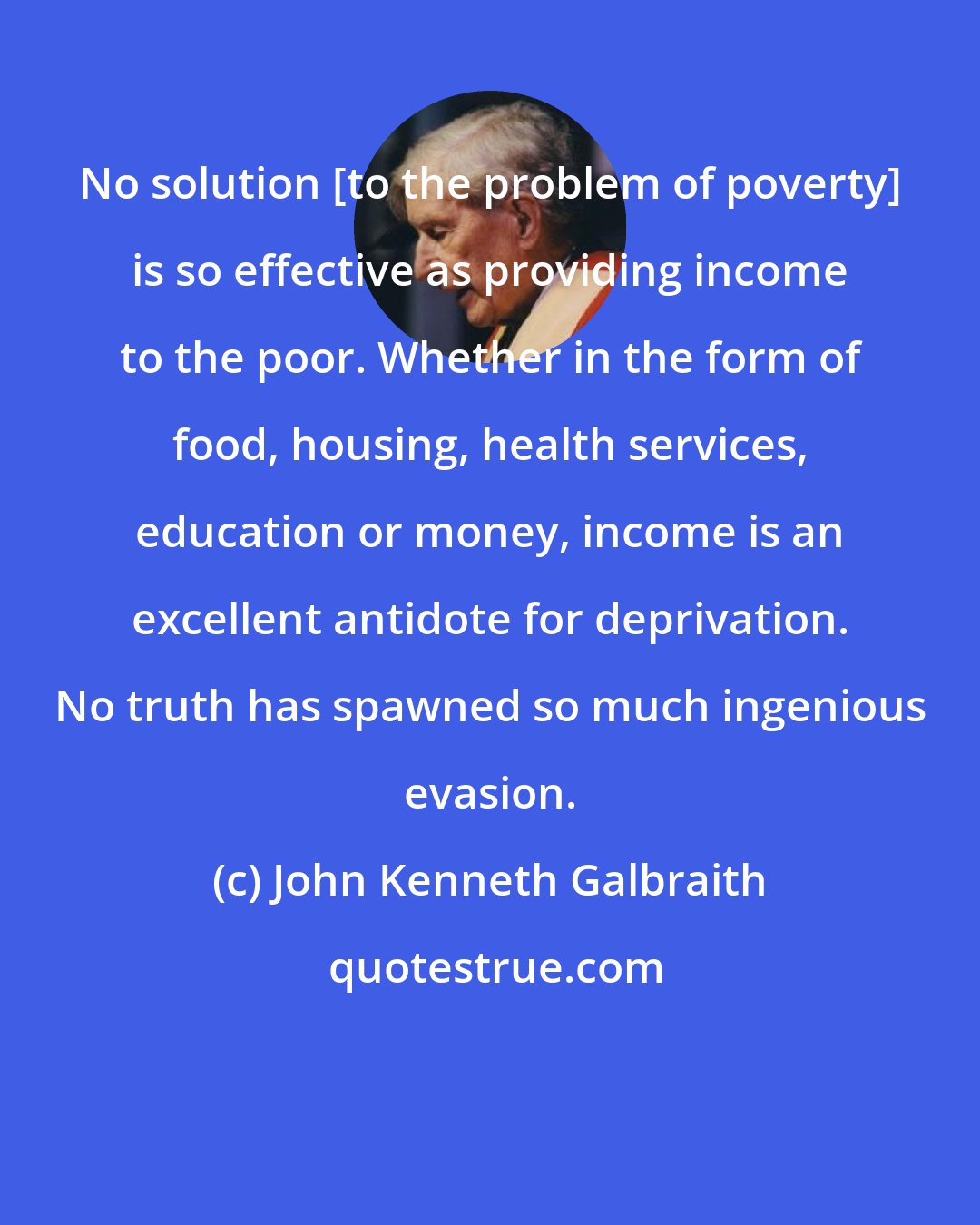 John Kenneth Galbraith: No solution [to the problem of poverty] is so effective as providing income to the poor. Whether in the form of food, housing, health services, education or money, income is an excellent antidote for deprivation. No truth has spawned so much ingenious evasion.