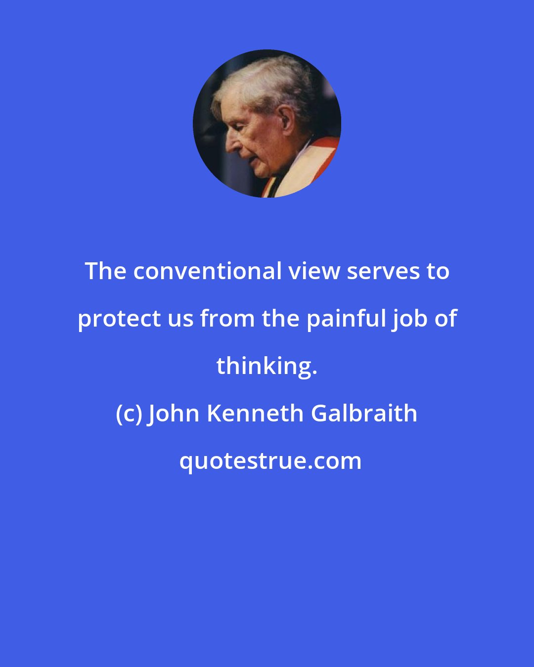 John Kenneth Galbraith: The conventional view serves to protect us from the painful job of thinking.