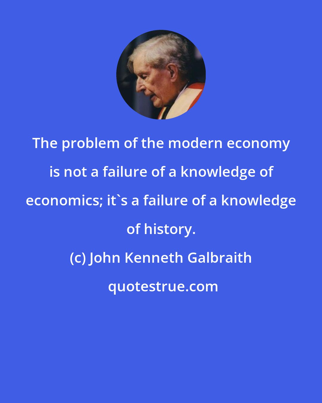 John Kenneth Galbraith: The problem of the modern economy is not a failure of a knowledge of economics; it's a failure of a knowledge of history.