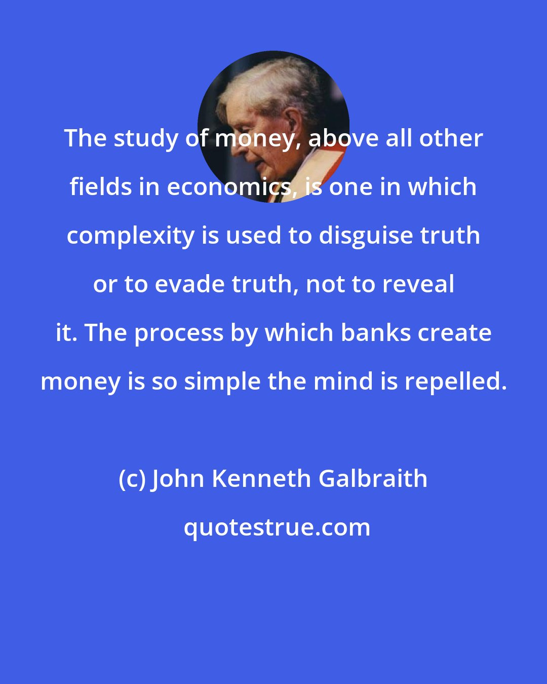 John Kenneth Galbraith: The study of money, above all other fields in economics, is one in which complexity is used to disguise truth or to evade truth, not to reveal it. The process by which banks create money is so simple the mind is repelled.