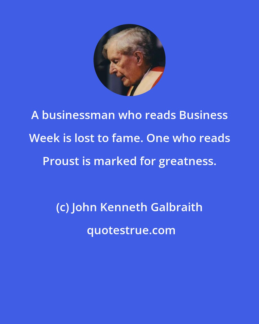 John Kenneth Galbraith: A businessman who reads Business Week is lost to fame. One who reads Proust is marked for greatness.