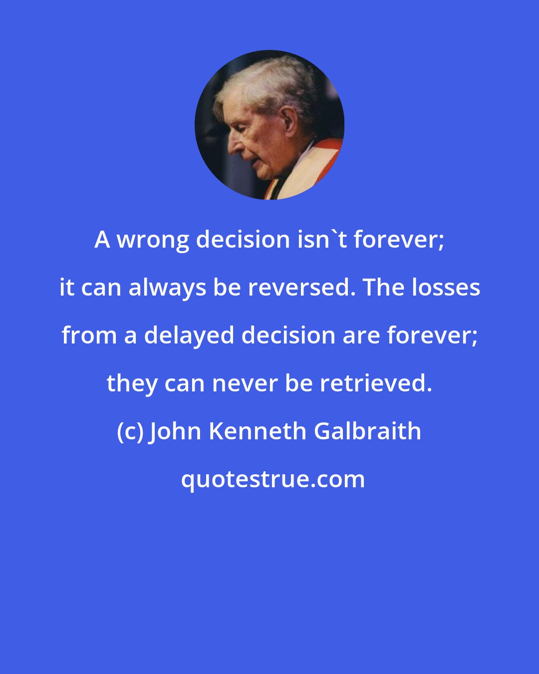 John Kenneth Galbraith: A wrong decision isn't forever; it can always be reversed. The losses from a delayed decision are forever; they can never be retrieved.