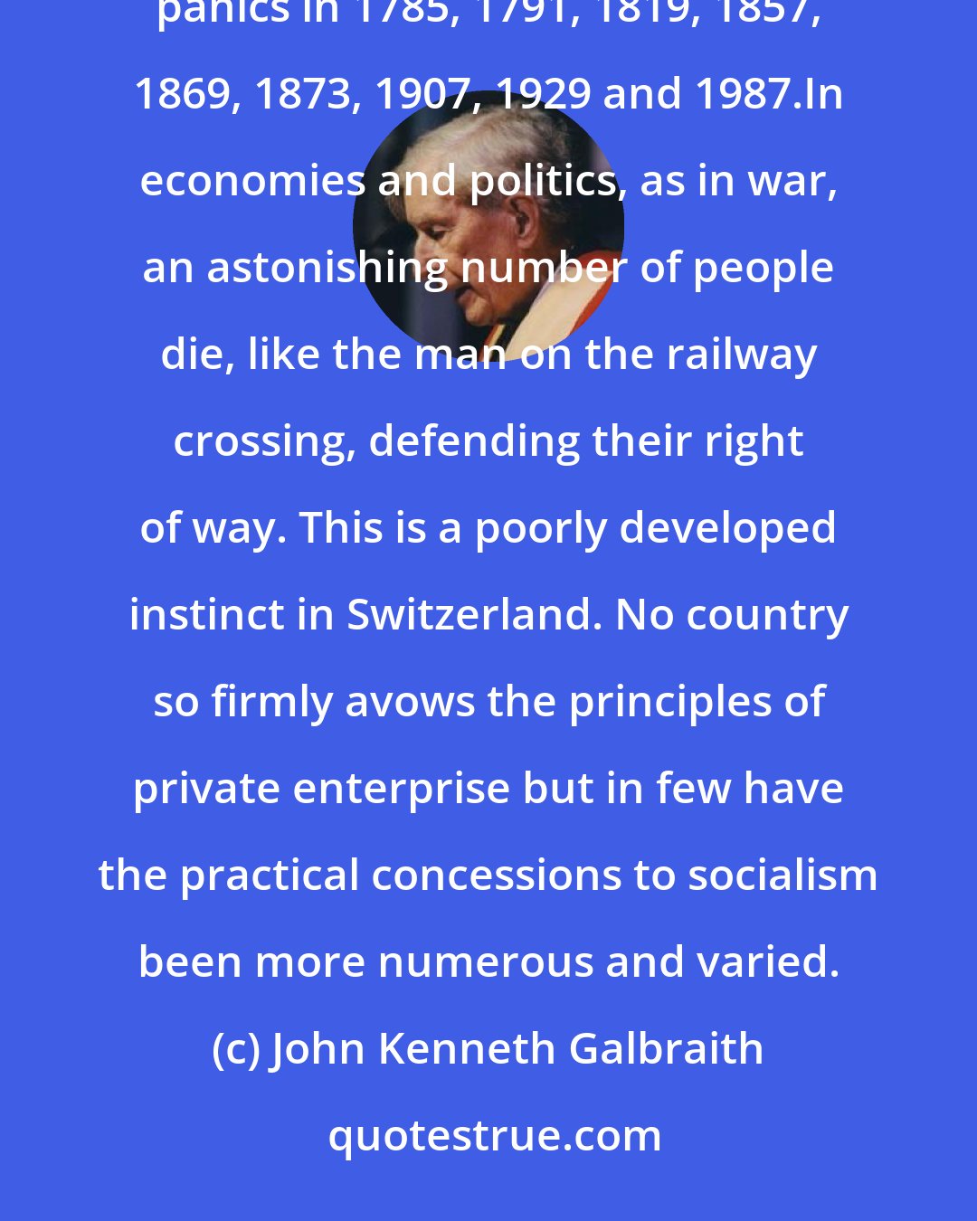 John Kenneth Galbraith: Capitalism is chronically unstable.Boom and bust has always marked capitalism in the United States. There were panics in 1785, 1791, 1819, 1857, 1869, 1873, 1907, 1929 and 1987.In economies and politics, as in war, an astonishing number of people die, like the man on the railway crossing, defending their right of way. This is a poorly developed instinct in Switzerland. No country so firmly avows the principles of private enterprise but in few have the practical concessions to socialism been more numerous and varied.