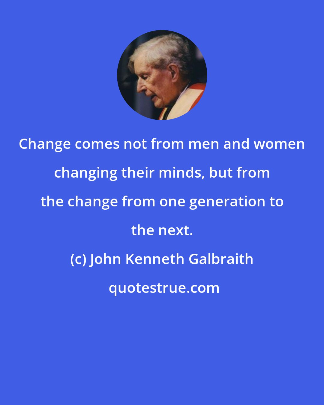 John Kenneth Galbraith: Change comes not from men and women changing their minds, but from the change from one generation to the next.