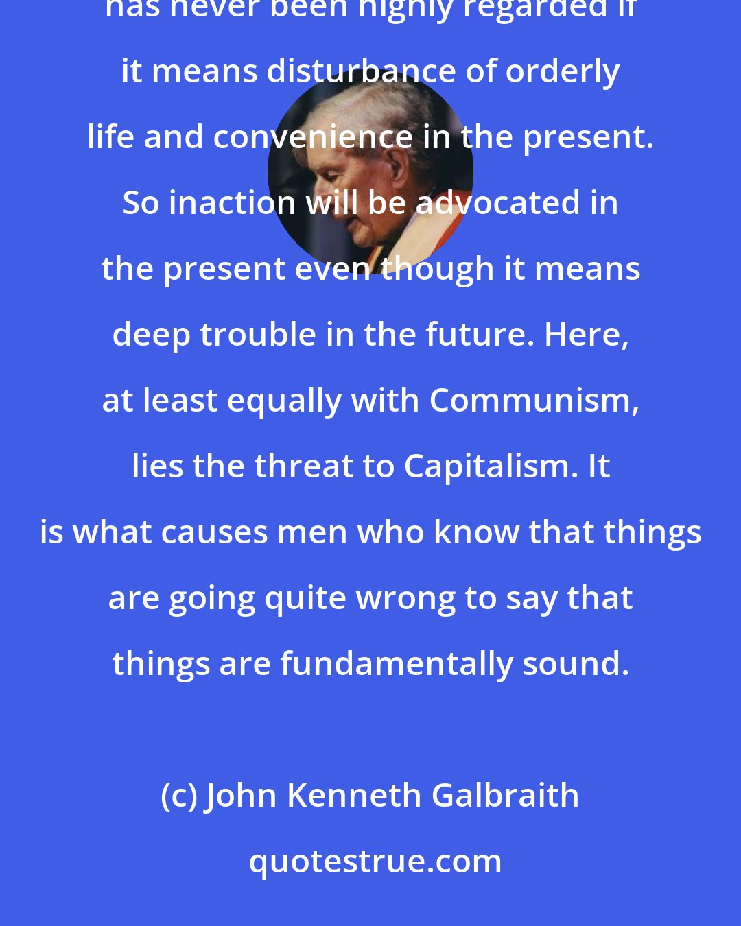 John Kenneth Galbraith: Financial capacity and political perspicacity are inversely correlated. Long-run salvation by men of business has never been highly regarded if it means disturbance of orderly life and convenience in the present. So inaction will be advocated in the present even though it means deep trouble in the future. Here, at least equally with Communism, lies the threat to Capitalism. It is what causes men who know that things are going quite wrong to say that things are fundamentally sound.