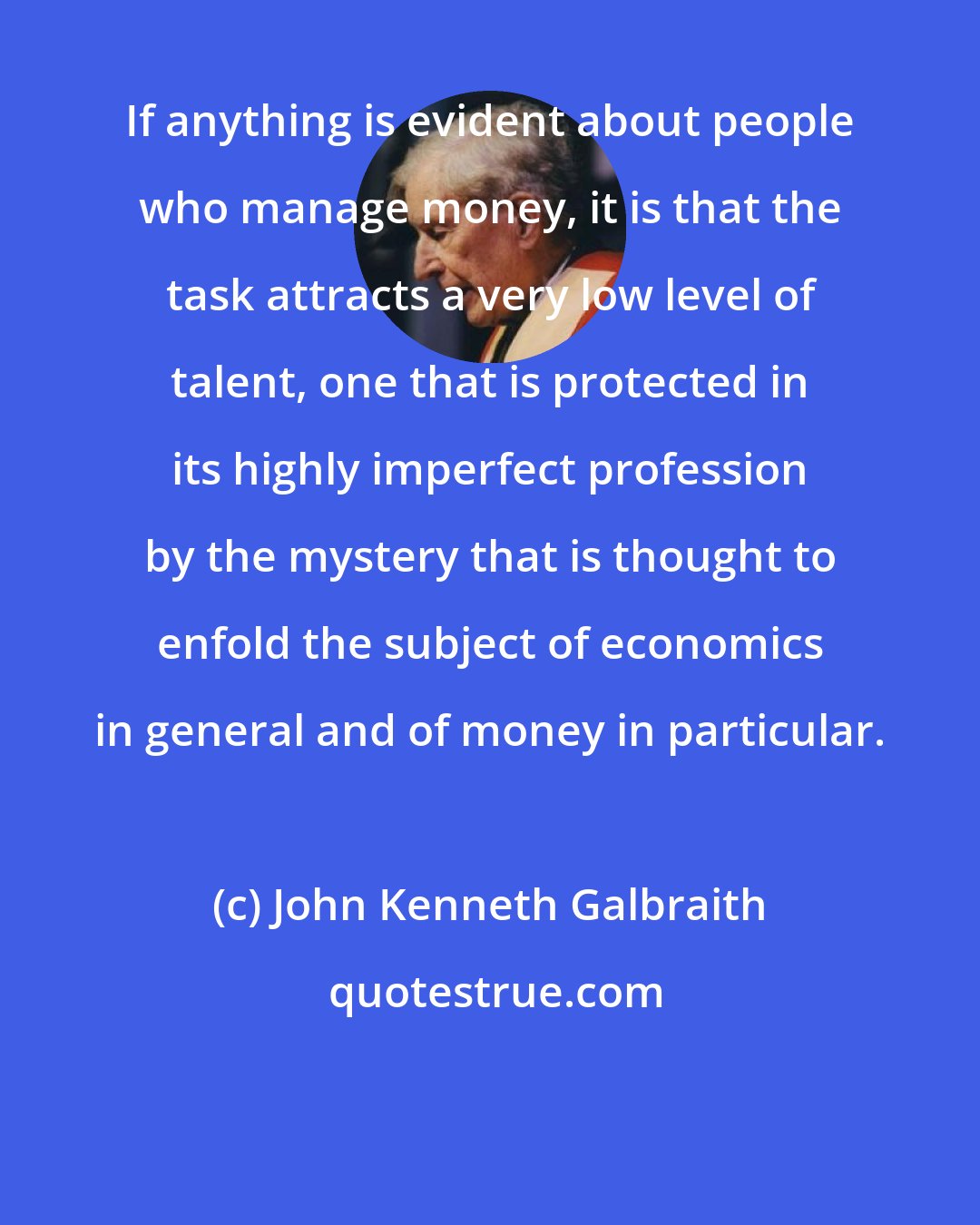 John Kenneth Galbraith: If anything is evident about people who manage money, it is that the task attracts a very low level of talent, one that is protected in its highly imperfect profession by the mystery that is thought to enfold the subject of economics in general and of money in particular.