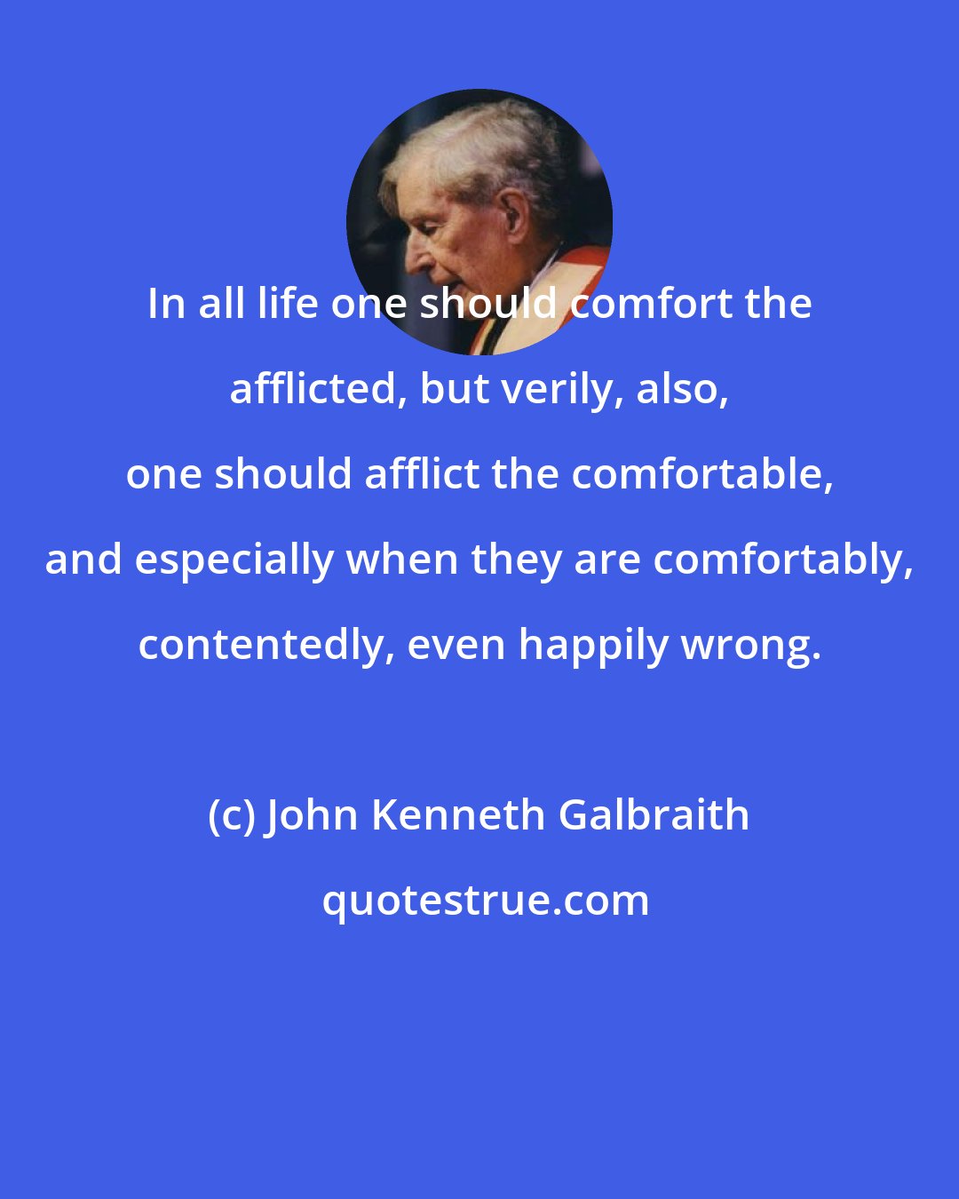 John Kenneth Galbraith: In all life one should comfort the afflicted, but verily, also, one should afflict the comfortable, and especially when they are comfortably, contentedly, even happily wrong.