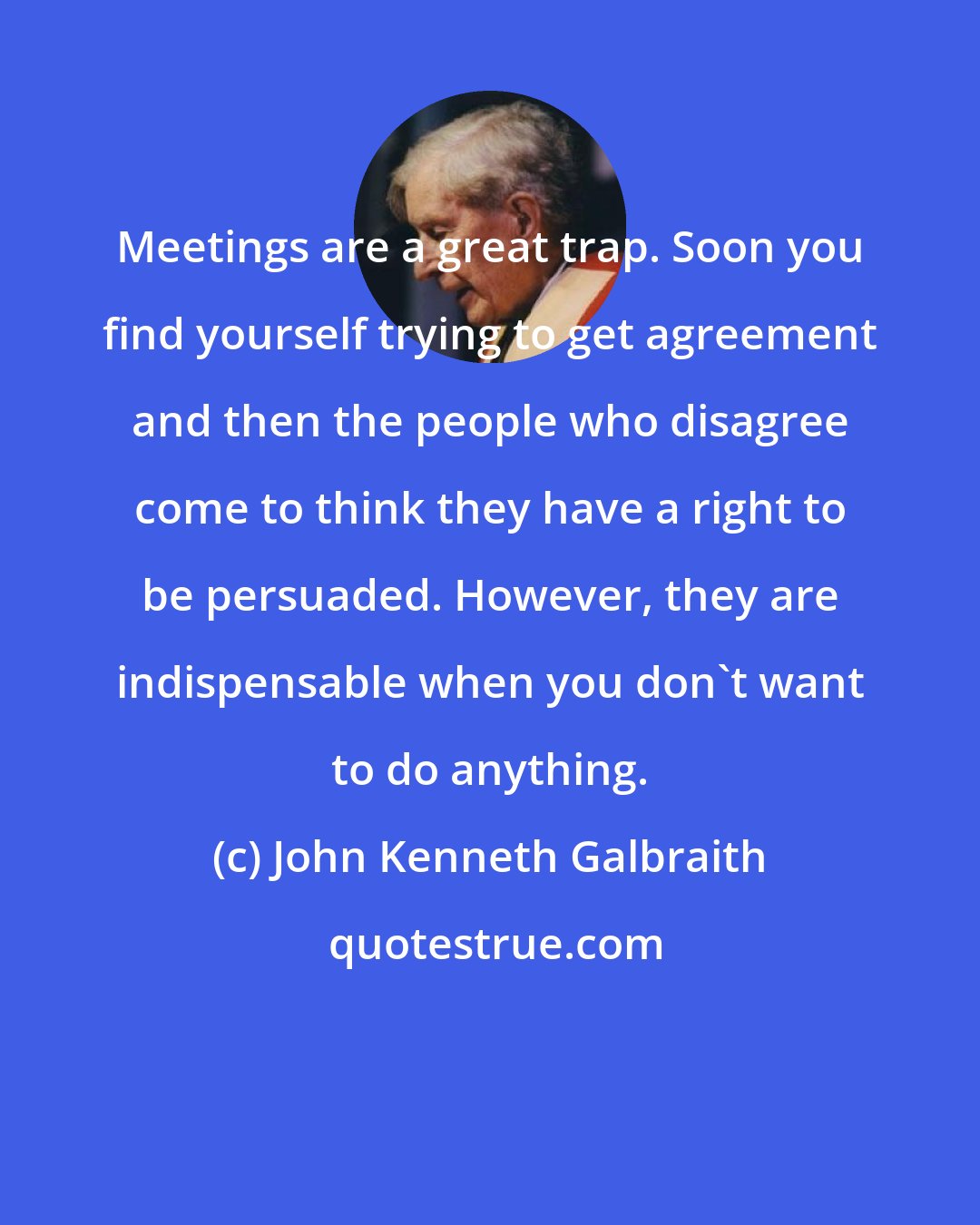 John Kenneth Galbraith: Meetings are a great trap. Soon you find yourself trying to get agreement and then the people who disagree come to think they have a right to be persuaded. However, they are indispensable when you don't want to do anything.