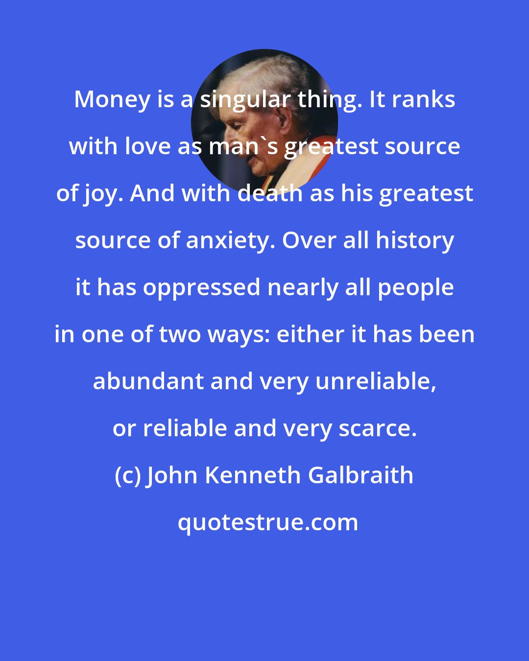 John Kenneth Galbraith: Money is a singular thing. It ranks with love as man's greatest source of joy. And with death as his greatest source of anxiety. Over all history it has oppressed nearly all people in one of two ways: either it has been abundant and very unreliable, or reliable and very scarce.