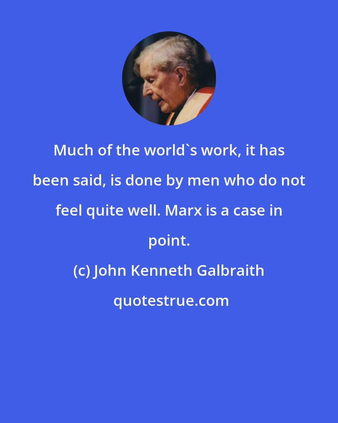 John Kenneth Galbraith: Much of the world's work, it has been said, is done by men who do not feel quite well. Marx is a case in point.