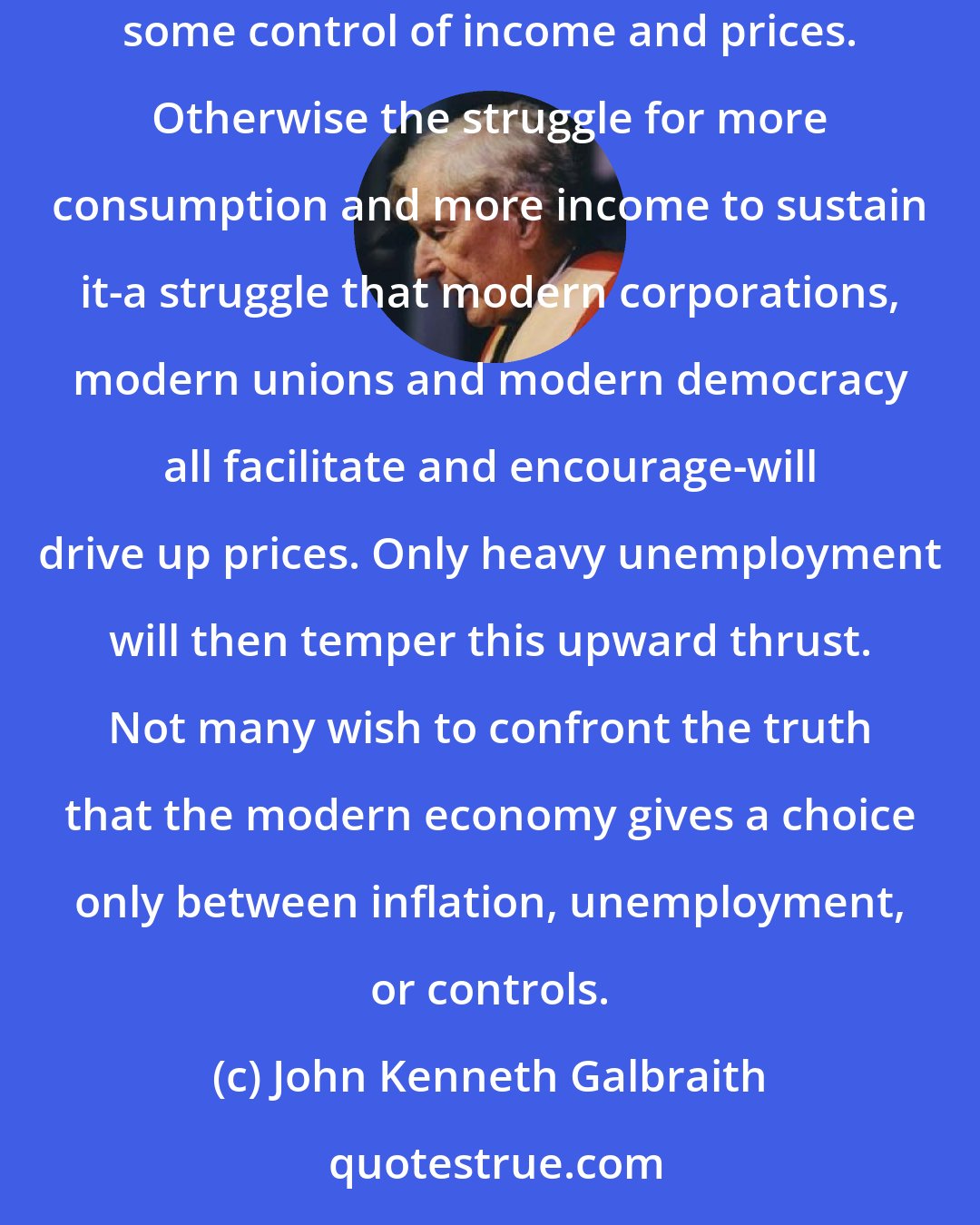 John Kenneth Galbraith: No politician can praise unemployment or inflation, and there is no way of combining high employment with stable prices that does not involve some control of income and prices. Otherwise the struggle for more consumption and more income to sustain it-a struggle that modern corporations, modern unions and modern democracy all facilitate and encourage-will drive up prices. Only heavy unemployment will then temper this upward thrust. Not many wish to confront the truth that the modern economy gives a choice only between inflation, unemployment, or controls.