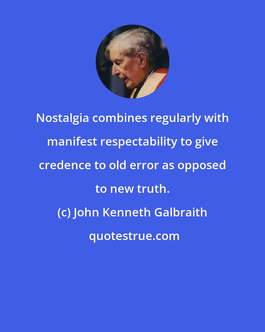John Kenneth Galbraith: Nostalgia combines regularly with manifest respectability to give credence to old error as opposed to new truth.