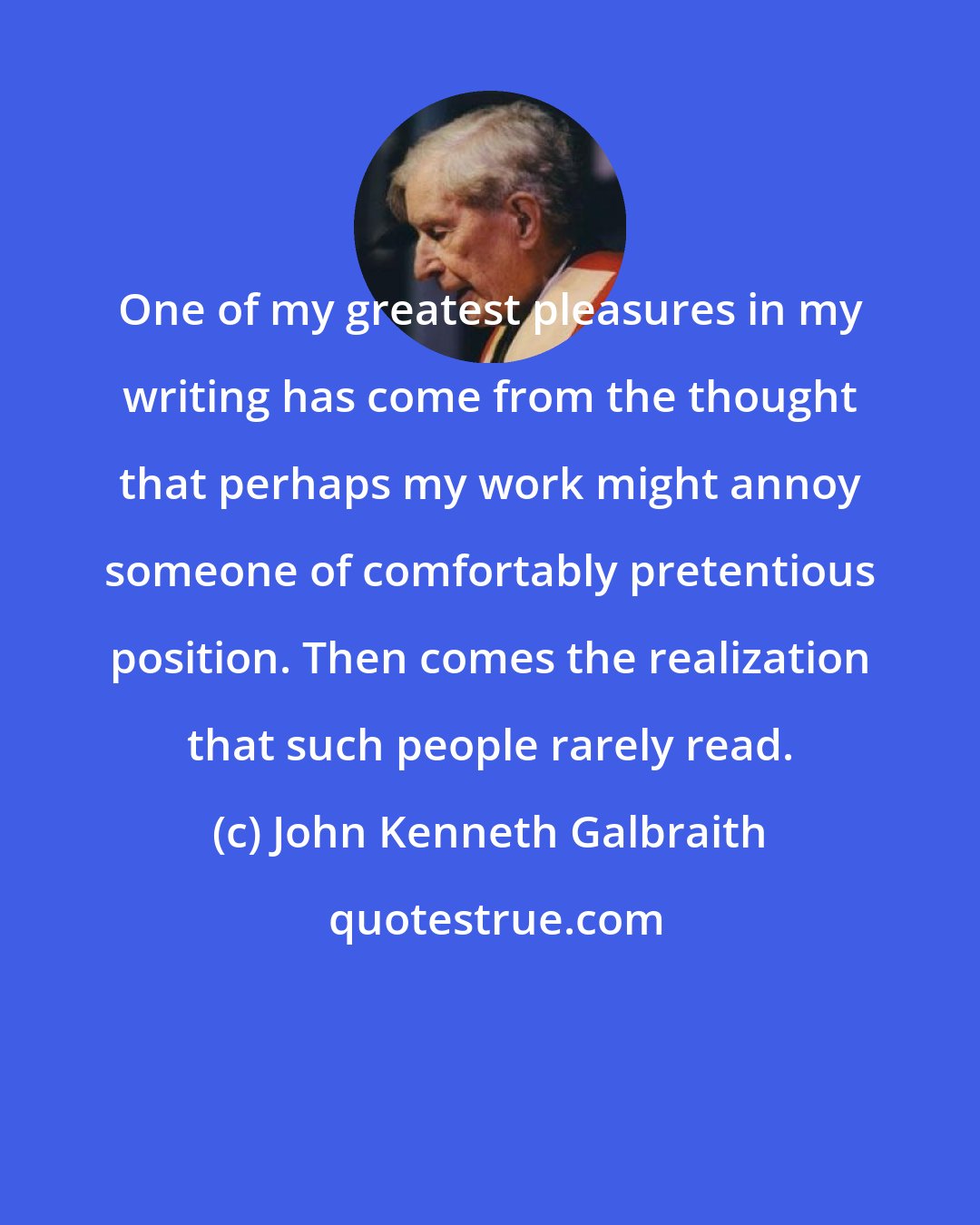 John Kenneth Galbraith: One of my greatest pleasures in my writing has come from the thought that perhaps my work might annoy someone of comfortably pretentious position. Then comes the realization that such people rarely read.