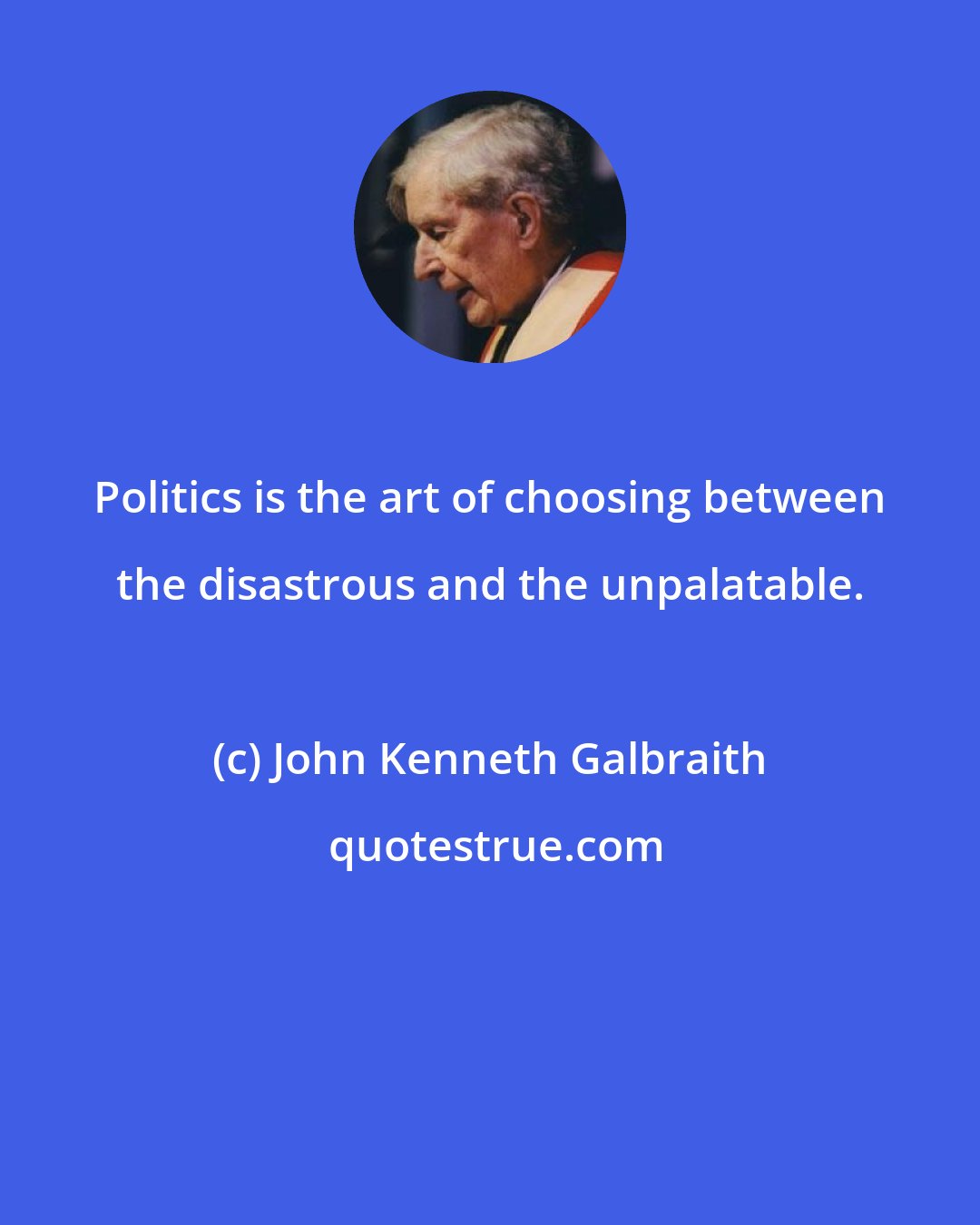 John Kenneth Galbraith: Politics is the art of choosing between the disastrous and the unpalatable.