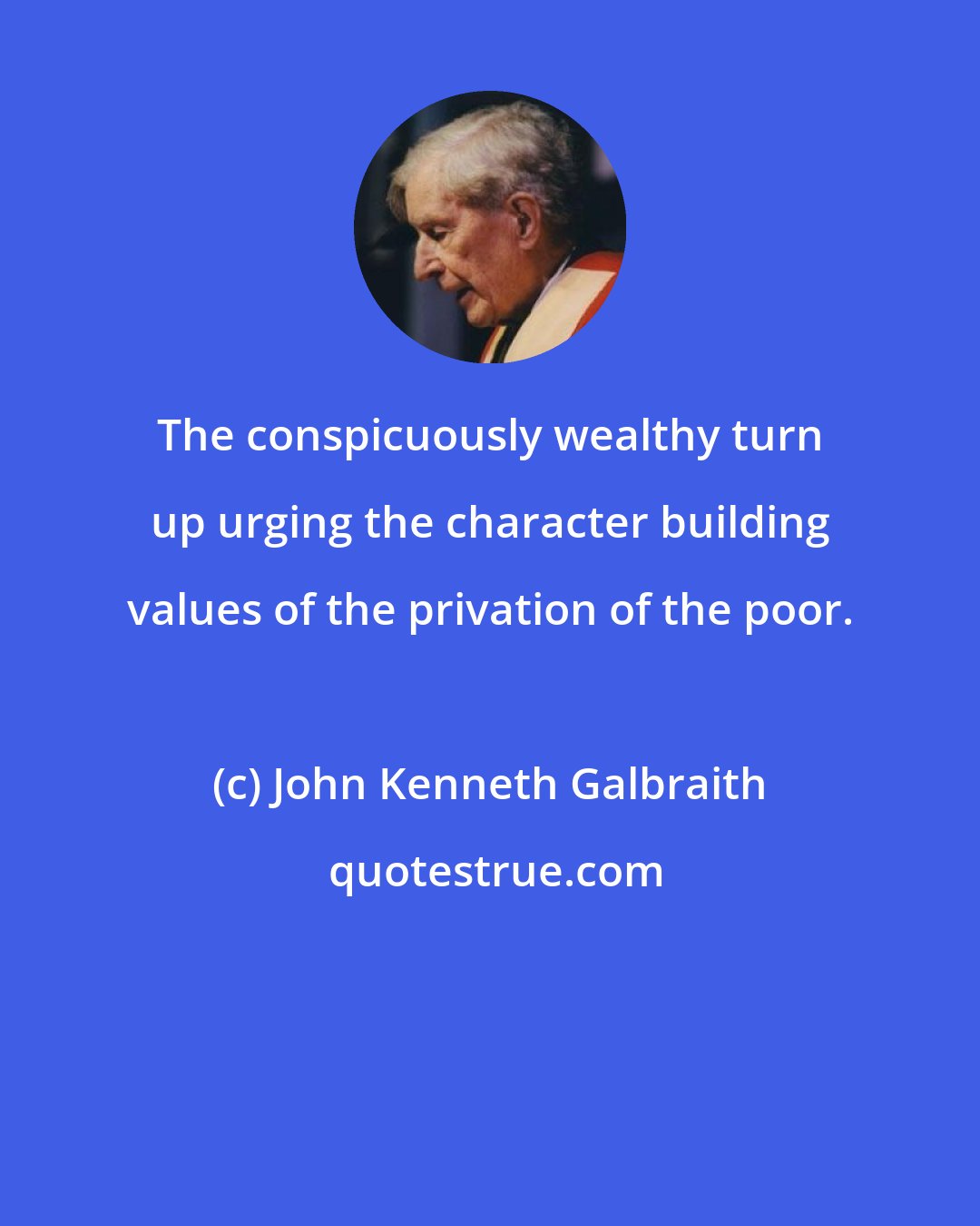 John Kenneth Galbraith: The conspicuously wealthy turn up urging the character building values of the privation of the poor.