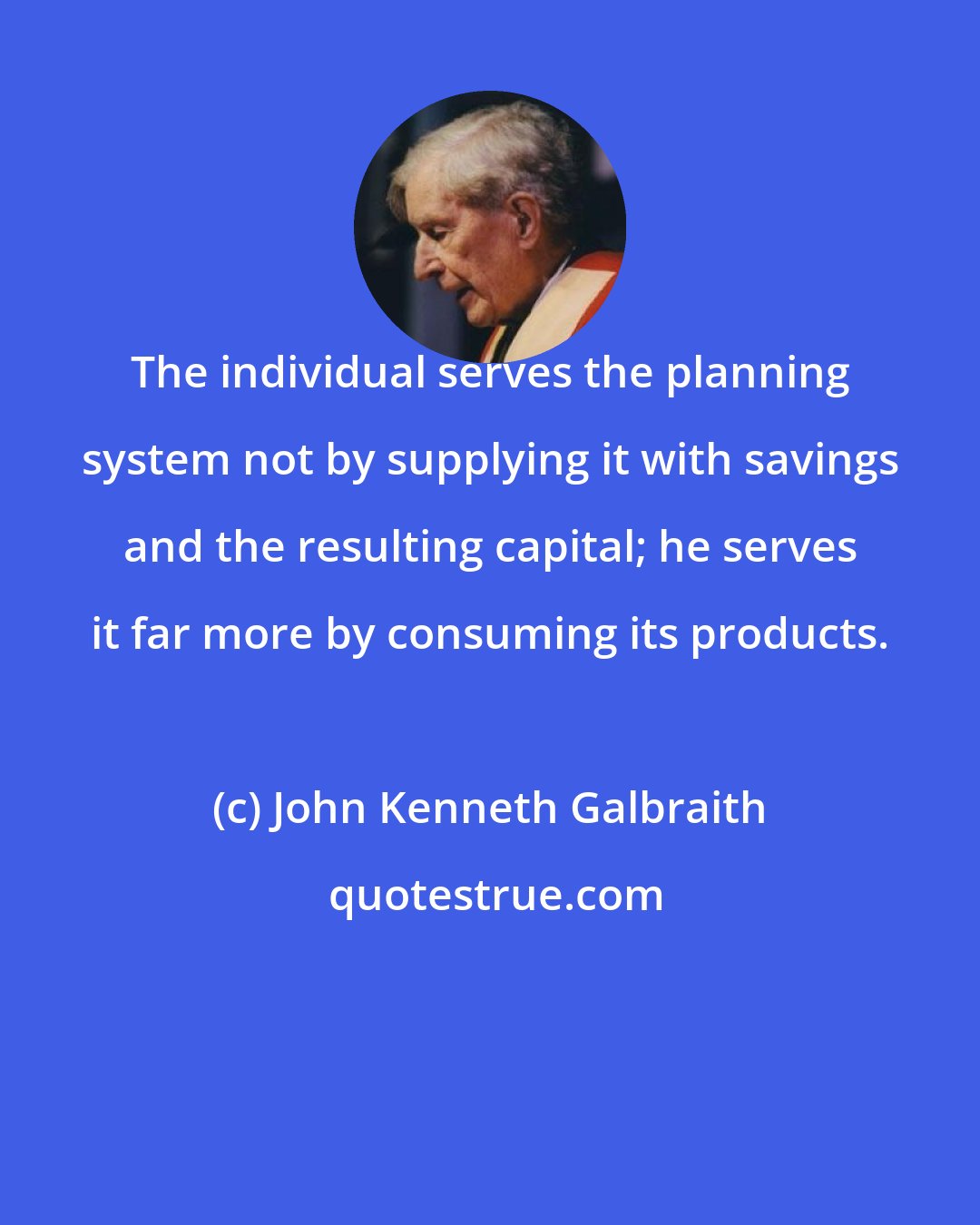 John Kenneth Galbraith: The individual serves the planning system not by supplying it with savings and the resulting capital; he serves it far more by consuming its products.