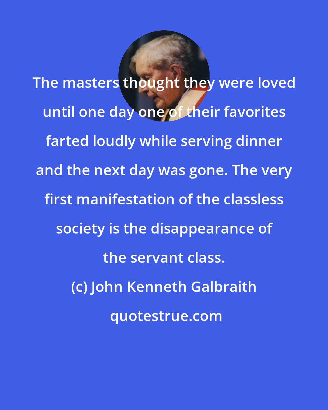 John Kenneth Galbraith: The masters thought they were loved until one day one of their favorites farted loudly while serving dinner and the next day was gone. The very first manifestation of the classless society is the disappearance of the servant class.