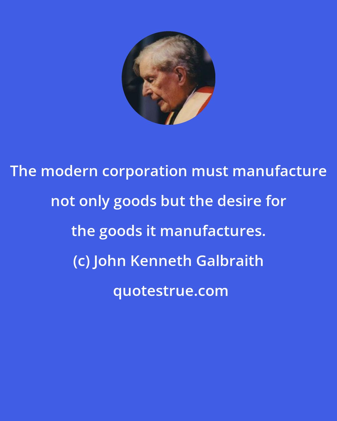 John Kenneth Galbraith: The modern corporation must manufacture not only goods but the desire for the goods it manufactures.