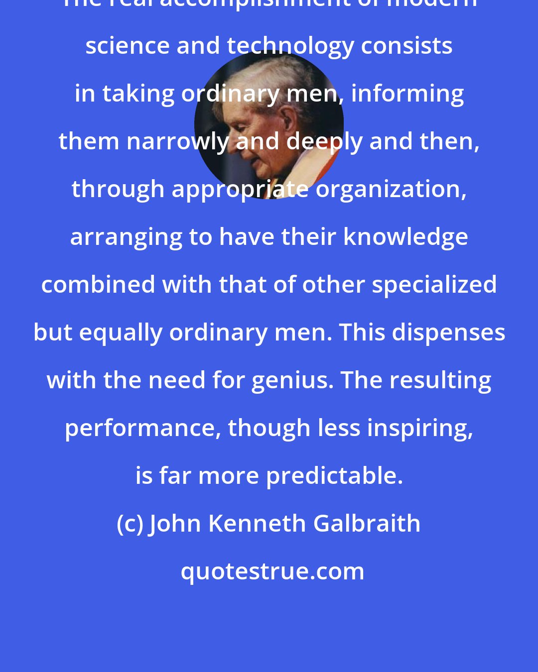 John Kenneth Galbraith: The real accomplishment of modern science and technology consists in taking ordinary men, informing them narrowly and deeply and then, through appropriate organization, arranging to have their knowledge combined with that of other specialized but equally ordinary men. This dispenses with the need for genius. The resulting performance, though less inspiring, is far more predictable.