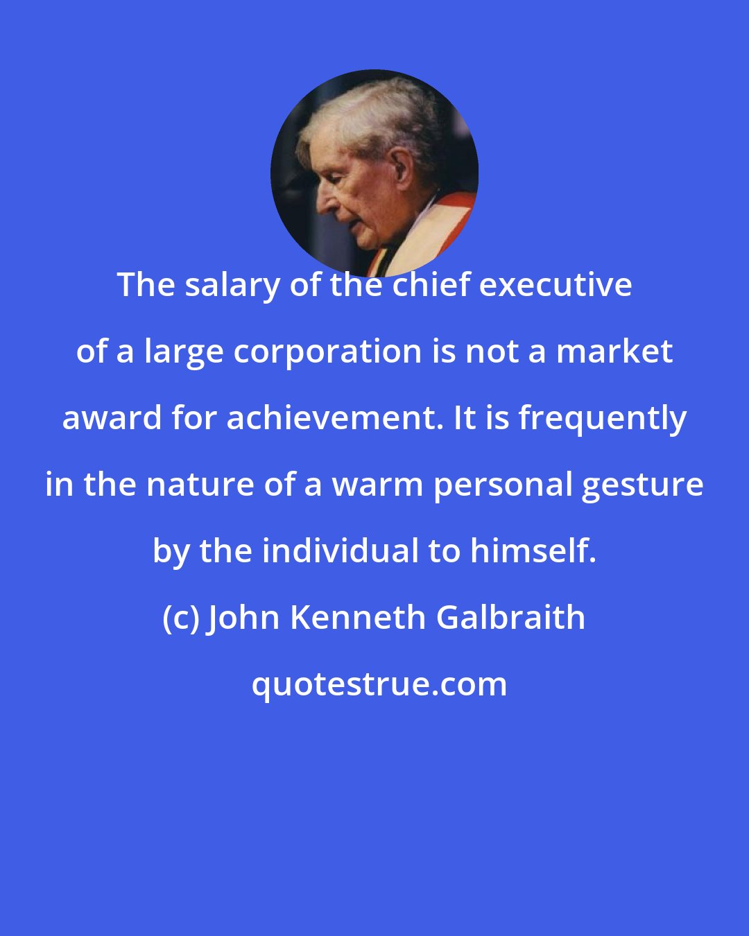 John Kenneth Galbraith: The salary of the chief executive of a large corporation is not a market award for achievement. It is frequently in the nature of a warm personal gesture by the individual to himself.