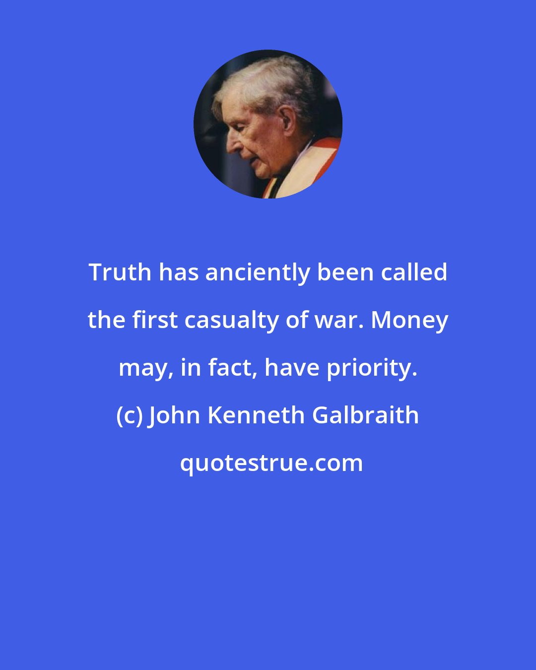 John Kenneth Galbraith: Truth has anciently been called the first casualty of war. Money may, in fact, have priority.