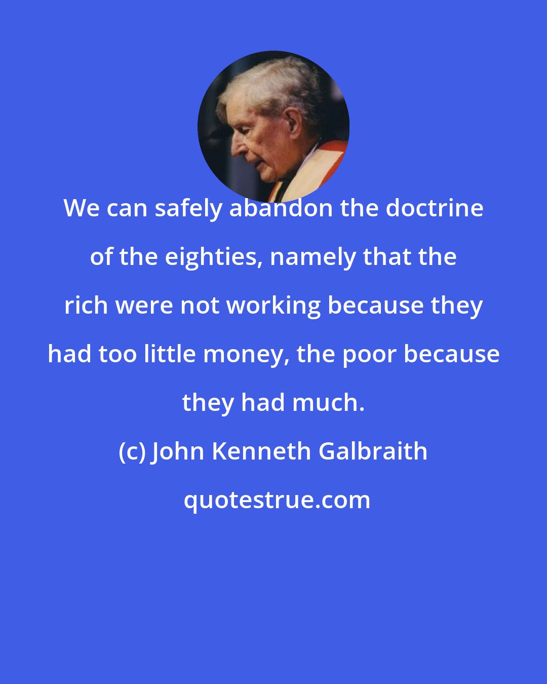 John Kenneth Galbraith: We can safely abandon the doctrine of the eighties, namely that the rich were not working because they had too little money, the poor because they had much.