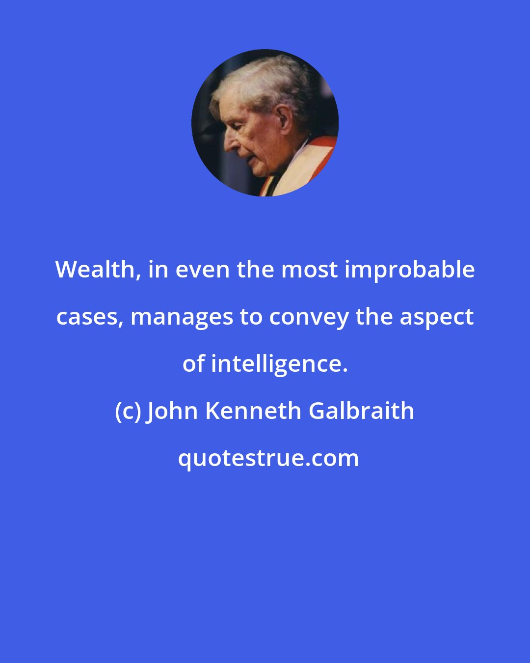 John Kenneth Galbraith: Wealth, in even the most improbable cases, manages to convey the aspect of intelligence.