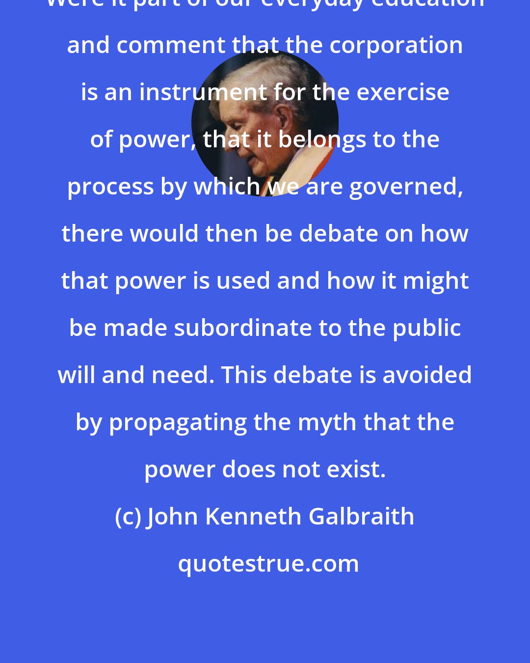 John Kenneth Galbraith: Were it part of our everyday education and comment that the corporation is an instrument for the exercise of power, that it belongs to the process by which we are governed, there would then be debate on how that power is used and how it might be made subordinate to the public will and need. This debate is avoided by propagating the myth that the power does not exist.