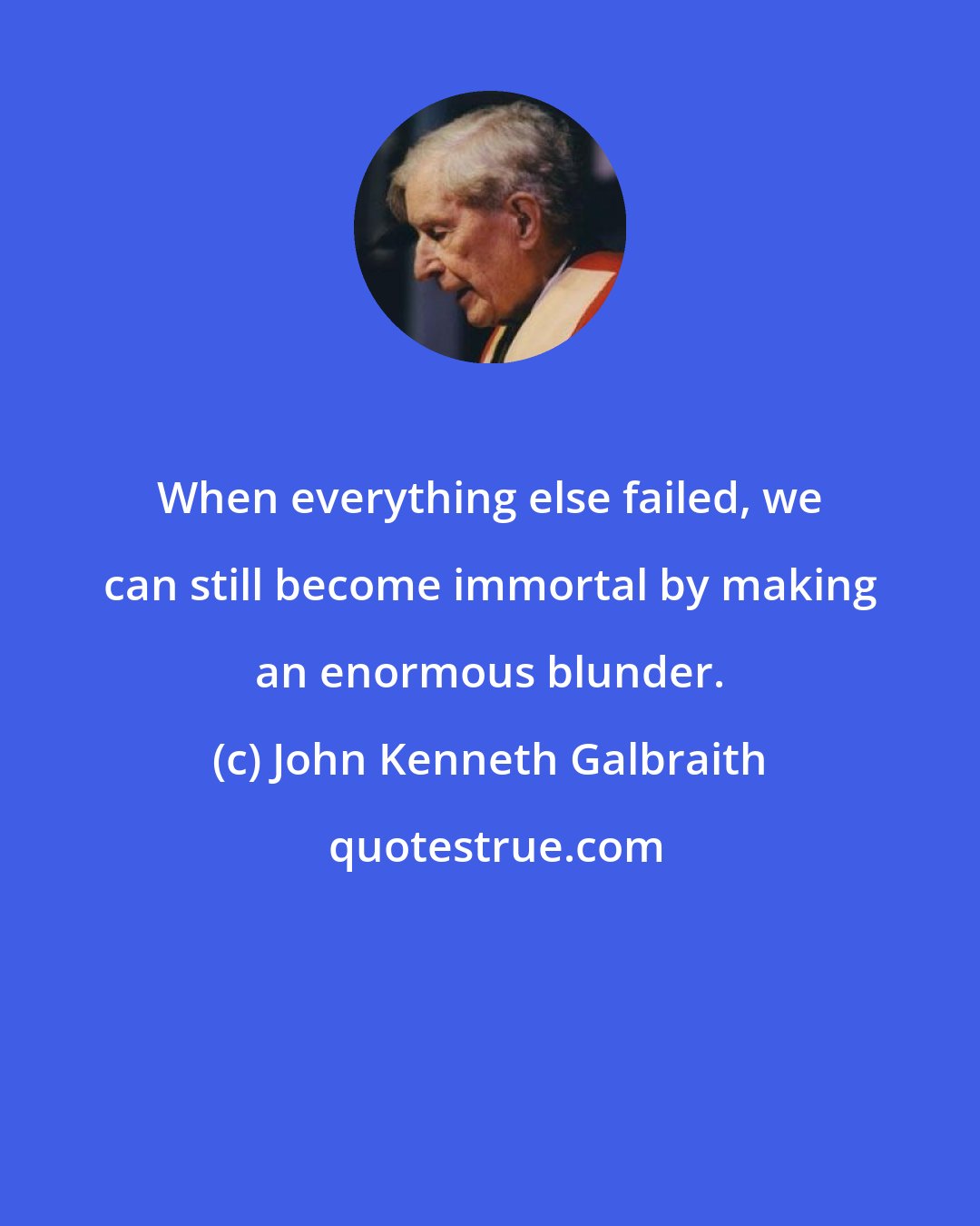 John Kenneth Galbraith: When everything else failed, we can still become immortal by making an enormous blunder.