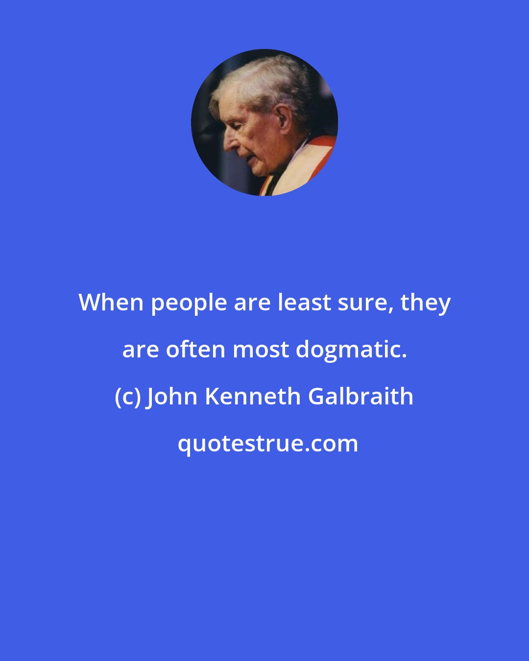 John Kenneth Galbraith: When people are least sure, they are often most dogmatic.