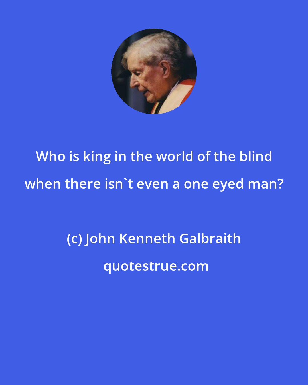 John Kenneth Galbraith: Who is king in the world of the blind when there isn't even a one eyed man?