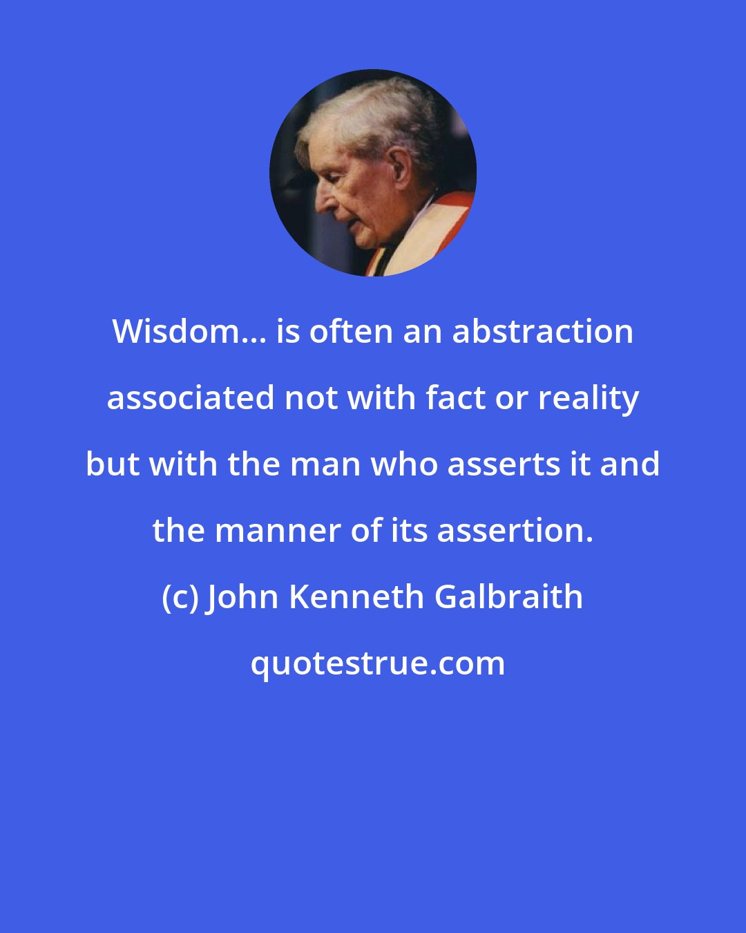 John Kenneth Galbraith: Wisdom... is often an abstraction associated not with fact or reality but with the man who asserts it and the manner of its assertion.