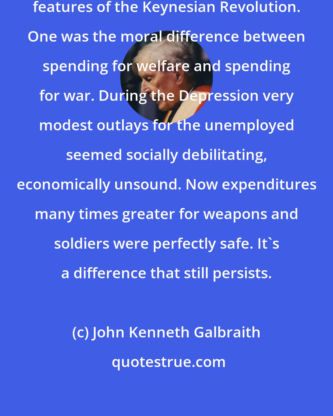 John Kenneth Galbraith: World War II revealed two of the enduring features of the Keynesian Revolution. One was the moral difference between spending for welfare and spending for war. During the Depression very modest outlays for the unemployed seemed socially debilitating, economically unsound. Now expenditures many times greater for weapons and soldiers were perfectly safe. It's a difference that still persists.