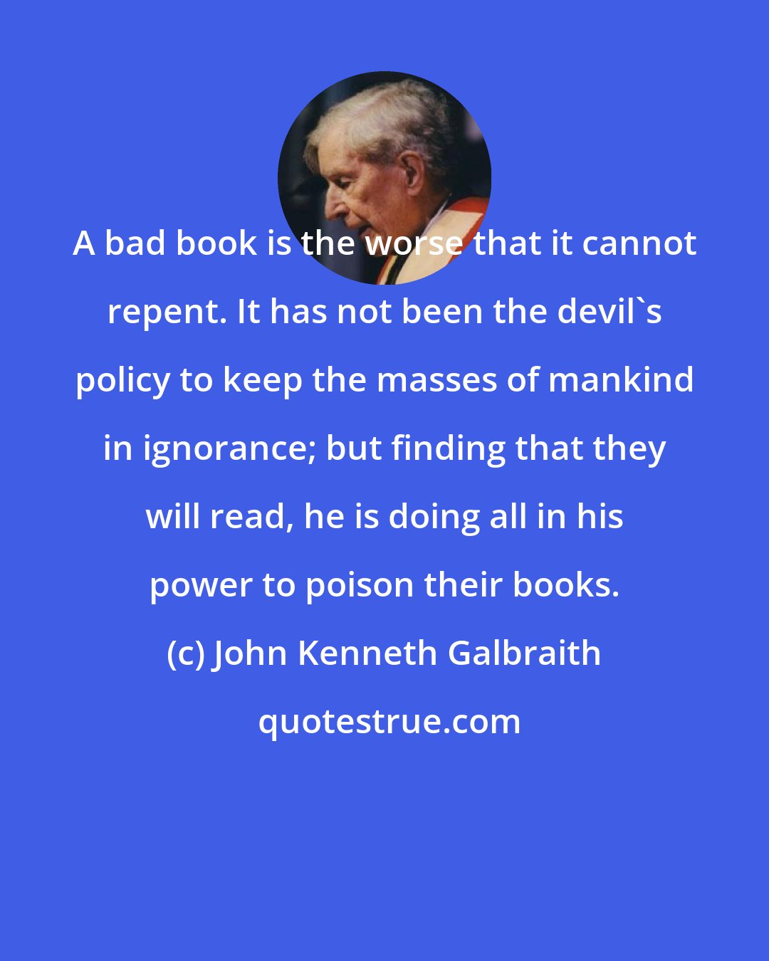 John Kenneth Galbraith: A bad book is the worse that it cannot repent. It has not been the devil's policy to keep the masses of mankind in ignorance; but finding that they will read, he is doing all in his power to poison their books.