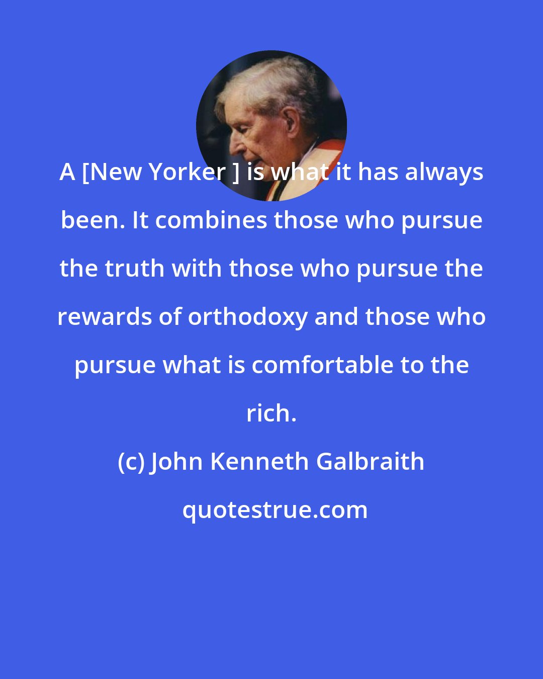 John Kenneth Galbraith: A [New Yorker ] is what it has always been. It combines those who pursue the truth with those who pursue the rewards of orthodoxy and those who pursue what is comfortable to the rich.