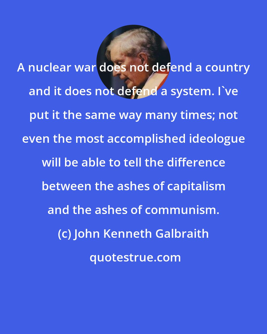 John Kenneth Galbraith: A nuclear war does not defend a country and it does not defend a system. I've put it the same way many times; not even the most accomplished ideologue will be able to tell the difference between the ashes of capitalism and the ashes of communism.